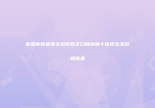 南昌市隐适美全隐形矫正口碑榜前十佳医生及价格信息