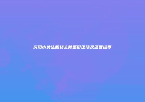庆阳市女生眼袋去除整形医院及名医推荐