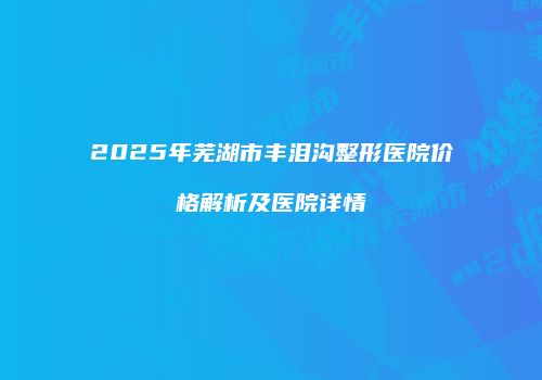 2025年芜湖市丰泪沟整形医院价格解析及医院详情