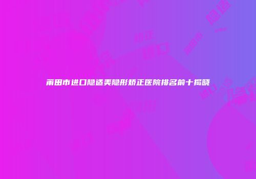莆田市进口隐适美隐形矫正医院排名前十揭晓