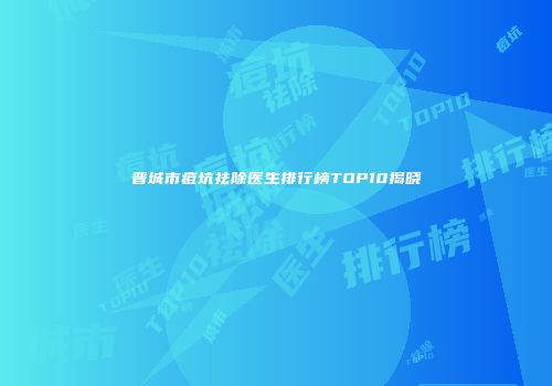 晋城市痘坑祛除医生排行榜TOP10揭晓