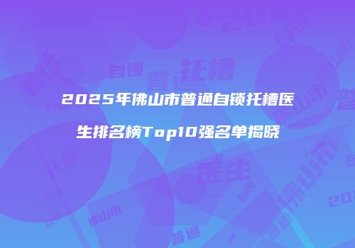 2025年佛山市普通自锁托槽医生排名榜Top10强名单揭晓