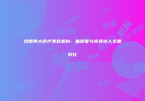 合肥两大医疗美容机构：童颜堂与恒美怡人全面对比