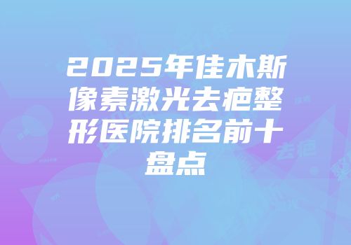 2025年佳木斯像素激光去疤整形医院排名前十盘点