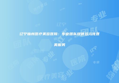辽宁锦州医疗美容医院：专业团队提供多元化医美服务