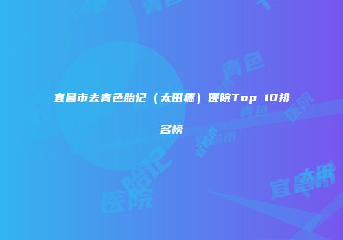 宜昌市去青色胎记（太田痣）医院Top 10排名榜
