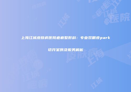 上海江城皮肤病医院疤痕整形科：专业双眼皮park切开案例及服务解析