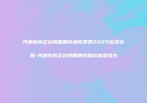 河源市纠正斜视眼睛价格收费表2025在线获取-河源市纠正斜视眼睛所需价格是多少