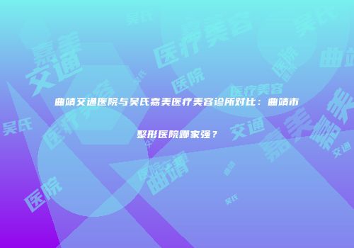 曲靖交通医院与吴氏嘉美医疗美容诊所对比：曲靖市整形医院哪家强？