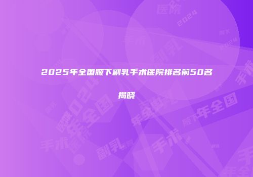 2025年全国腋下副乳手术医院排名前50名揭晓
