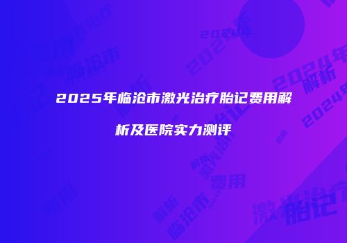 2025年临沧市激光治疗胎记费用解析及医院实力测评