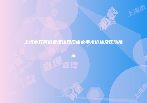 上海市耳再造直埋法耳后疤痕手术价格及医院推荐