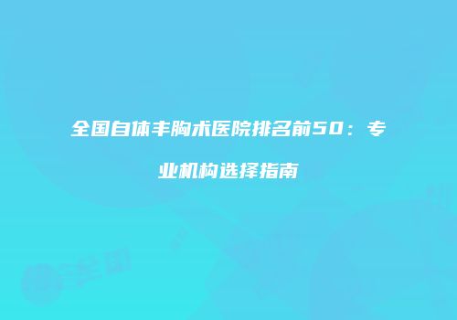 全国自体丰胸术医院排名前50：专业机构选择指南