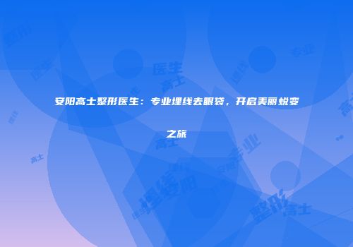 安阳高士整形医生：专业埋线去眼袋，开启美丽蜕变之旅