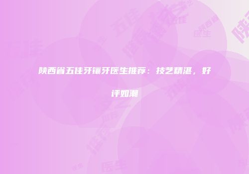 陕西省五佳牙镶牙医生推荐：技艺精湛，好评如潮