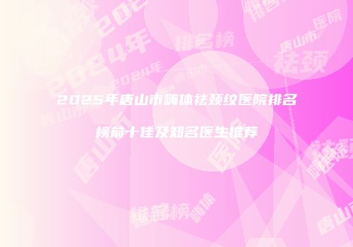 2025年唐山市嗨体祛颈纹医院排名榜前十佳及知名医生推荐