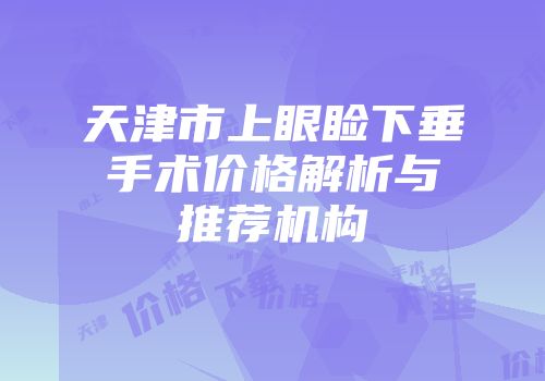 天津市上眼睑下垂手术价格解析与推荐机构