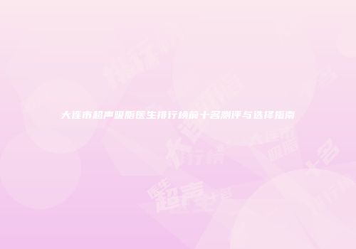 大连市超声吸脂医生排行榜前十名测评与选择指南