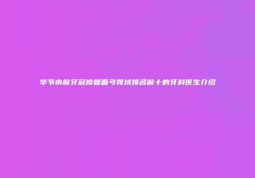 毕节市前牙冠修复面弓领域排名前十的牙科医生介绍
