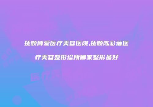 抚顺博爱医疗美容医院,抚顺陈彩蓓医疗美容整形诊所哪家整形最好
