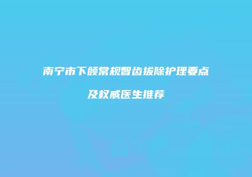南宁市下颌常规智齿拔除护理要点及权威医生推荐