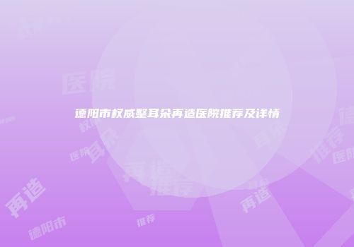 德阳市权威整耳朵再造医院推荐及详情