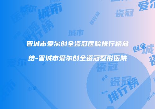 晋城市爱尔创全瓷冠医院排行榜总结-晋城市爱尔创全瓷冠整形医院