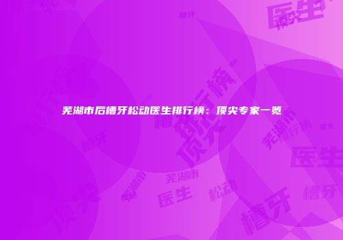 芜湖市后槽牙松动医生排行榜：顶尖专家一览