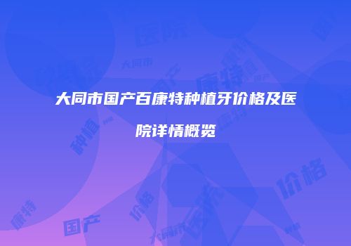 大同市国产百康特种植牙价格及医院详情概览