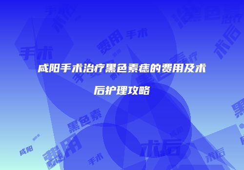 咸阳手术治疗黑色素痣的费用及术后护理攻略