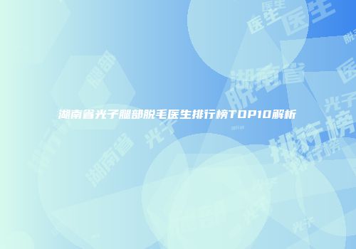 湖南省光子腿部脱毛医生排行榜TOP10解析