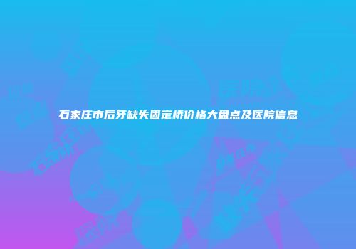 石家庄市后牙缺失固定桥价格大盘点及医院信息