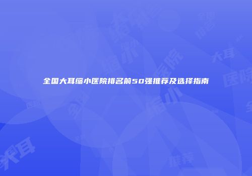 全国大耳缩小医院排名前50强推荐及选择指南