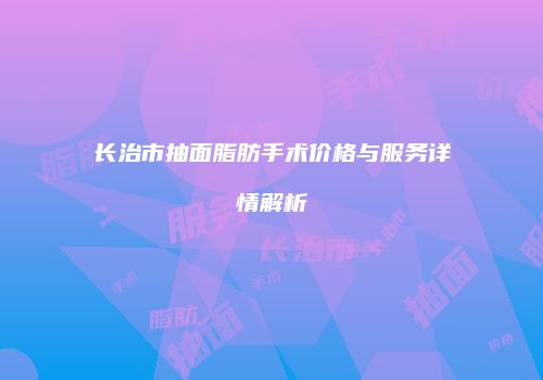 长治市抽面脂肪手术价格与服务详情解析