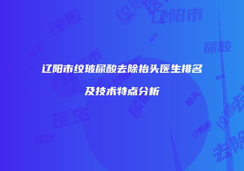 辽阳市纹玻尿酸去除抬头医生排名及技术特点分析