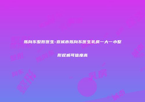 陈向东整形医生-宣城市陈向东医生乳房一大一小整形权威可信度高