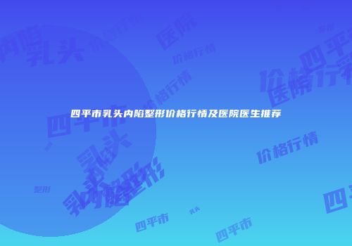 四平市乳头内陷整形价格行情及医院医生推荐