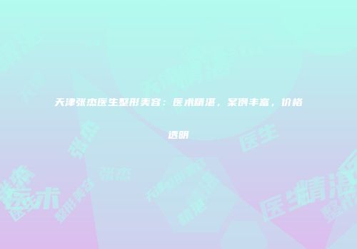 天津张杰医生整形美容：医术精湛，案例丰富，价格透明