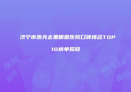 济宁市激光去黑眼圈医院口碑排名TOP10榜单揭晓