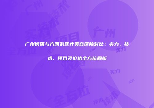 广州博研与方明武医疗美容医院对比：实力、技术、项目及价格全方位解析