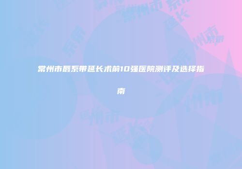 常州市唇系带延长术前10强医院测评及选择指南