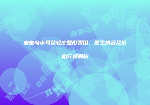 秦皇岛市耳朵轮廓整形费用、医生排名及价格行情解析