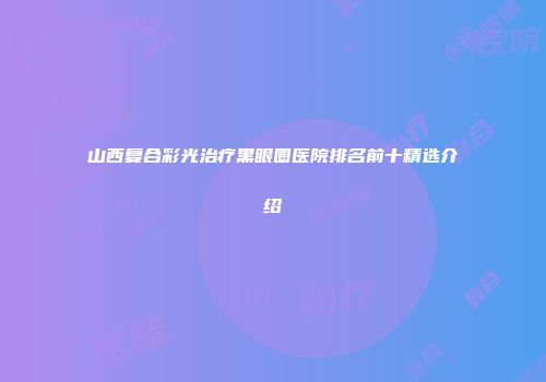 山西复合彩光治疗黑眼圈医院排名前十精选介绍