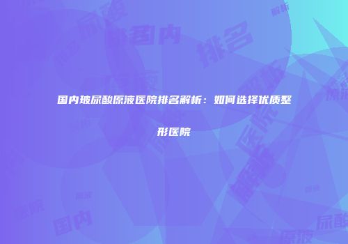 国内玻尿酸原液医院排名解析：如何选择优质整形医院