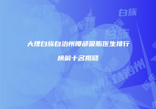 大理白族自治州腰部吸脂医生排行榜前十名揭晓