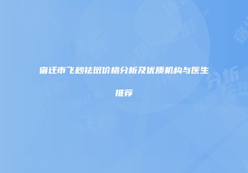 宿迁市飞秒祛斑价格分析及优质机构与医生推荐