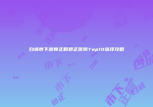 白城市下颌骨正畸矫正医院Top10选择攻略