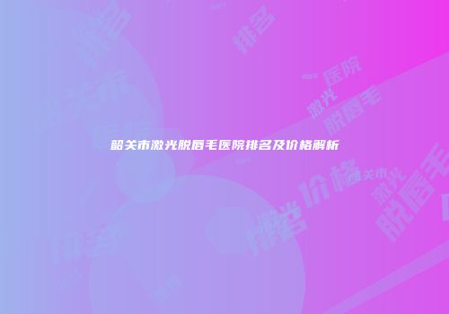 韶关市激光脱唇毛医院排名及价格解析