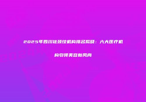 2025年四川祛颈纹机构排名揭晓：六大医疗机构引领美容新风尚