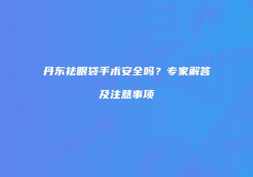 丹东祛眼袋手术安全吗？专家解答及注意事项